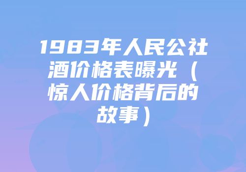 1983年人民公社酒价格表曝光（惊人价格背后的故事）