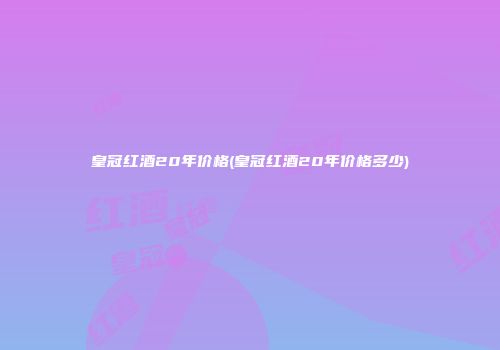 皇冠红酒20年价格(皇冠红酒20年价格多少)