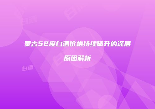 蒙古52度白酒价格持续攀升的深层原因解析