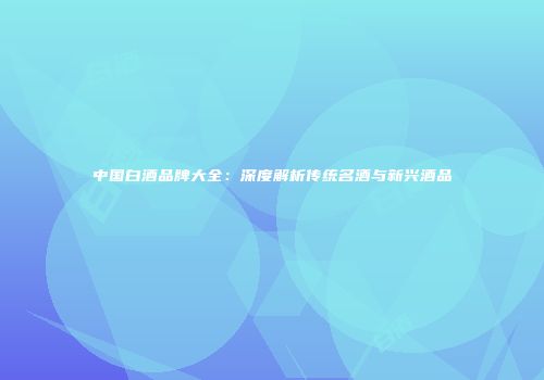 中国白酒品牌大全：深度解析传统名酒与新兴酒品