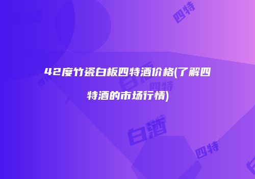 42度竹瓷白板四特酒价格(了解四特酒的市场行情)
