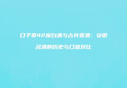 口子贡42度白酒与古井贡酒：安徽名酒的历史与口感对比