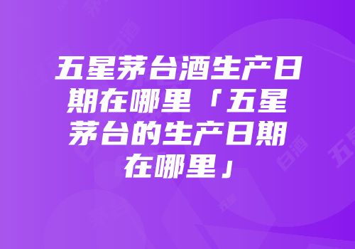 五星茅台酒生产日期在哪里「五星茅台的生产日期在哪里」