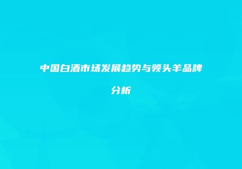 中国白酒市场发展趋势与领头羊品牌分析