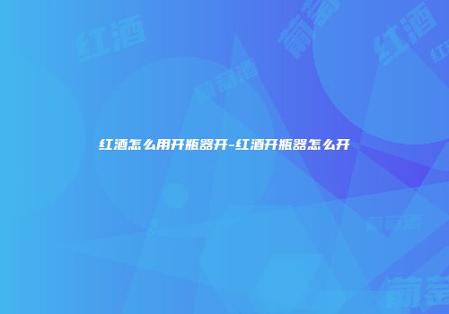红酒怎么用开瓶器开-红酒开瓶器怎么开