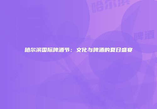 哈尔滨国际啤酒节：文化与啤酒的夏日盛宴