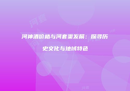 河神酒价格与河套渠发展：探寻历史文化与地域特色