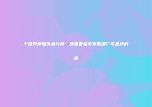 中国原浆酒价格分析：桂题老酒与茅渊酒厂等品牌解析