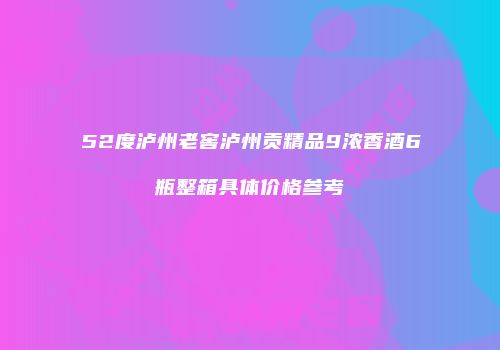 52度泸州老窖泸州贡精品9浓香酒6瓶整箱具体价格参考