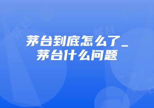 茅台到底怎么了_茅台什么问题
