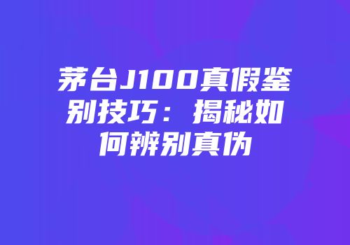茅台J100真假鉴别技巧：揭秘如何辨别真伪