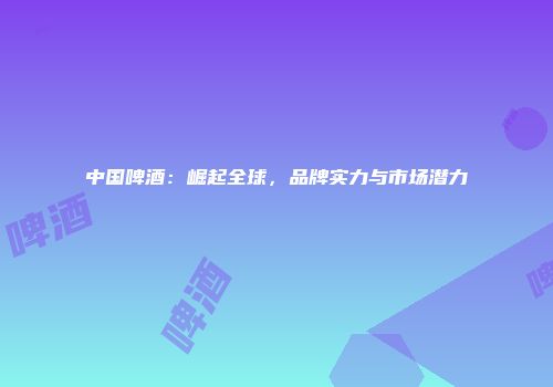 中国啤酒：崛起全球，品牌实力与市场潜力