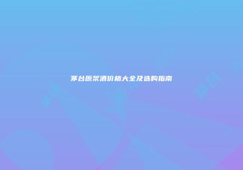 茅台原浆酒价格大全及选购指南