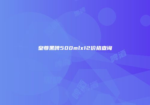 皇尊黑啤500mlx12价格查询