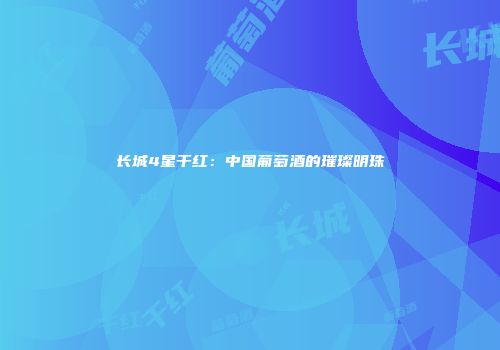 长城4星干红：中国葡萄酒的璀璨明珠