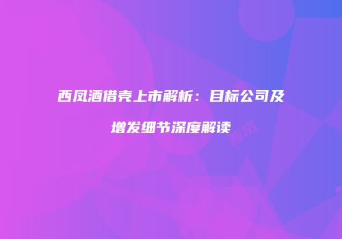 西凤酒借壳上市解析：目标公司及增发细节深度解读