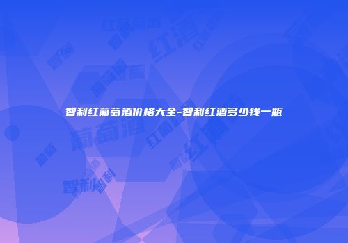 智利红葡萄酒价格大全-智利红酒多少钱一瓶