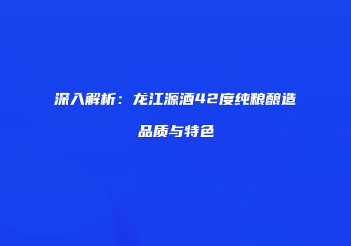 深入解析：龙江源酒42度纯粮酿造品质与特色