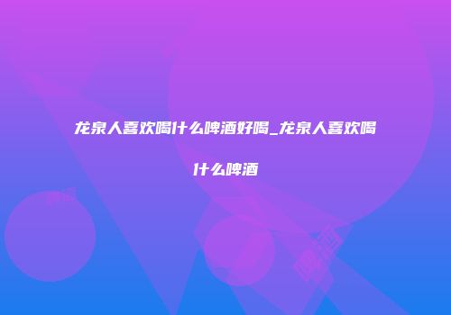 龙泉人喜欢喝什么啤酒好喝_龙泉人喜欢喝什么啤酒