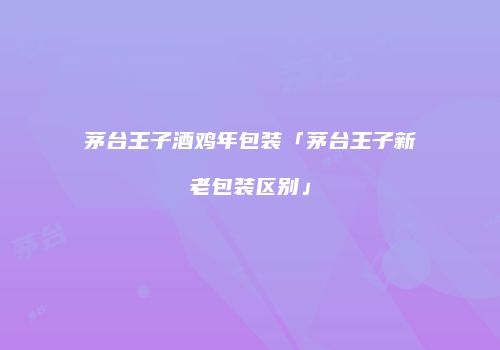茅台王子酒鸡年包装「茅台王子新老包装区别」