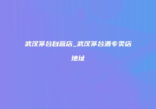 武汉茅台自营店_武汉茅台酒专卖店地址