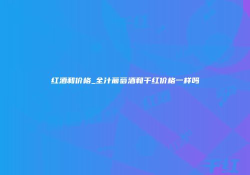 红酒和价格_全汁葡萄酒和干红价格一样吗