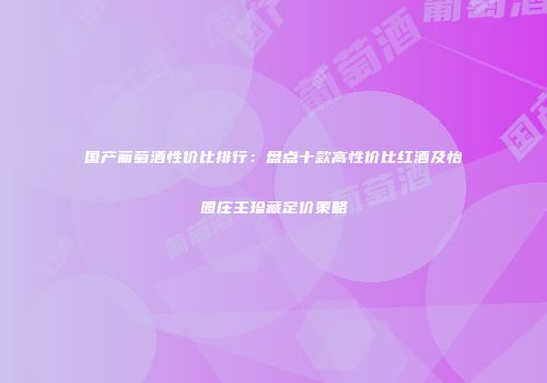 国产葡萄酒性价比排行：盘点十款高性价比红酒及怡园庄主珍藏定价策略