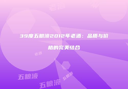 39度五粮液2012年老酒：品质与价格的完美结合
