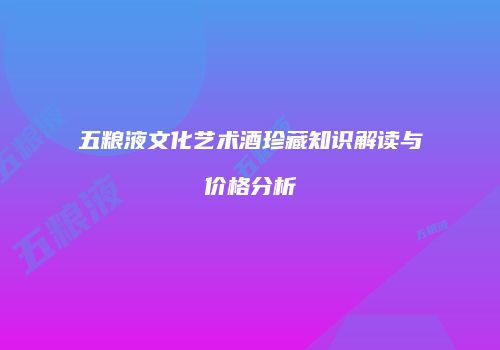 五粮液文化艺术酒珍藏知识解读与价格分析