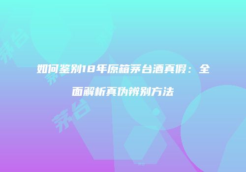 如何鉴别18年原箱茅台酒真假：全面解析真伪辨别方法