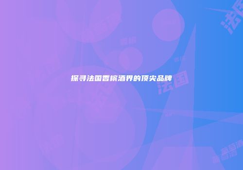 探寻法国香槟酒界的顶尖品牌