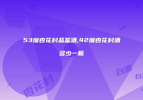 53度杏花村品鉴酒,42度杏花村酒多少一瓶