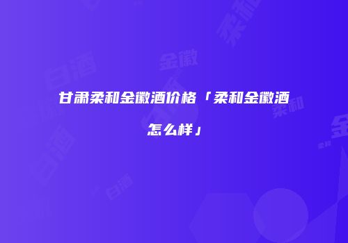 甘肃柔和金徽酒价格「柔和金徽酒怎么样」