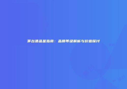 茅台酒品鉴指南：品质等级解析与价值探讨
