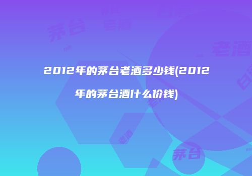 2012年的茅台老酒多少钱(2012年的茅台酒什么价钱)