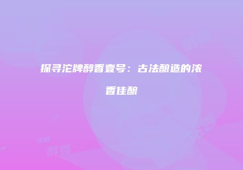 探寻沱牌醇香壹号：古法酿造的浓香佳酿