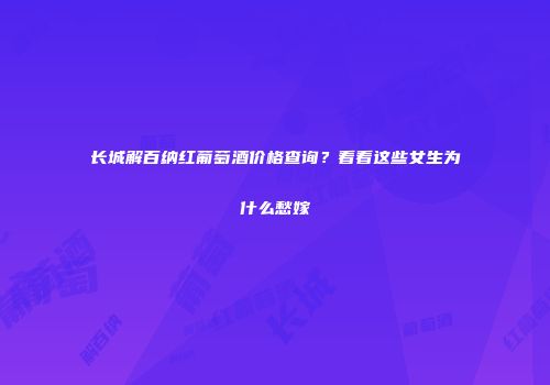 长城解百纳红葡萄酒价格查询？看看这些女生为什么愁嫁