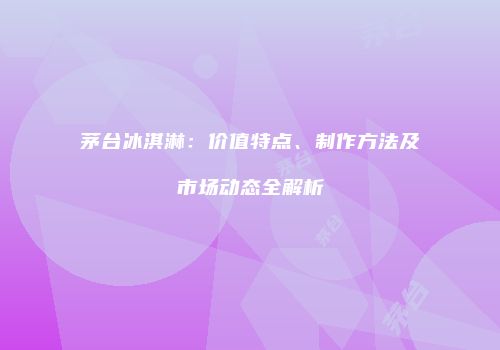 茅台冰淇淋：价值特点、制作方法及市场动态全解析