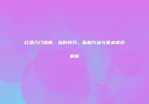 红酒入门指南：选购技巧、品鉴方法与基本常识解析