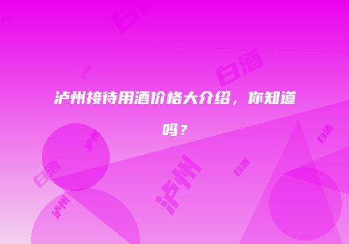 泸州接待用酒价格大介绍，你知道吗？