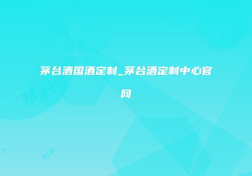 茅台酒国酒定制_茅台酒定制中心官网