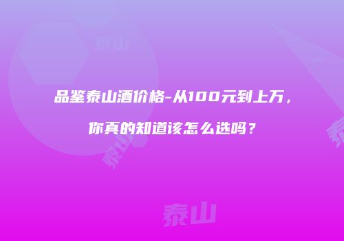 品鉴泰山酒价格-从100元到上万，你真的知道该怎么选吗？