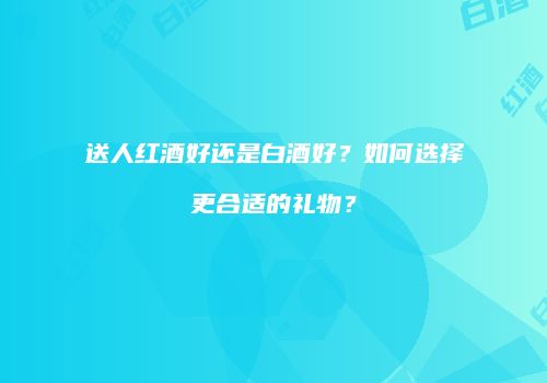 送人红酒好还是白酒好？如何选择更合适的礼物？