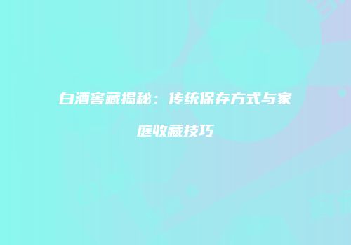 白酒窖藏揭秘：传统保存方式与家庭收藏技巧
