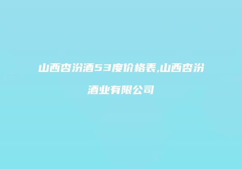 山西杏汾酒53度价格表,山西杏汾酒业有限公司