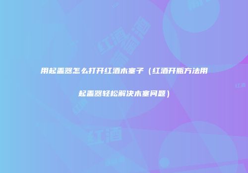 用起盖器怎么打开红酒木塞子（红酒开瓶方法用起盖器轻松解决木塞问题）