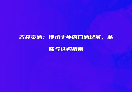 古井贡酒：传承千年的白酒瑰宝，品味与选购指南