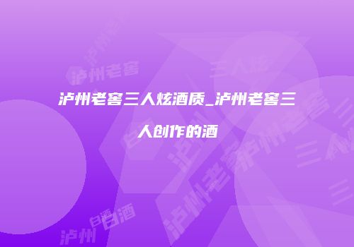 泸州老窖三人炫酒质_泸州老窖三人创作的酒