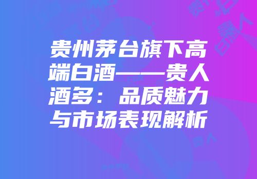 贵州茅台旗下高端白酒——贵人酒多：品质魅力与市场表现解析