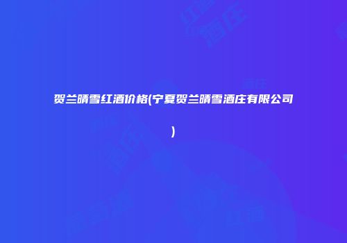 贺兰晴雪红酒价格(宁夏贺兰晴雪酒庄有限公司)